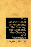 The Constitutional Amendment: Or, the Sunday, the Sabbath, the Change, and Restitution