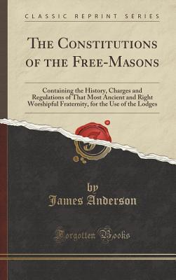 The Constitutions of the Free-Masons: Containing the History, Charges and Regulations of That Most Ancient and Right Worshipful Fraternity, for the Use of the Lodges (Classic Reprint) - Anderson, James, Prof.