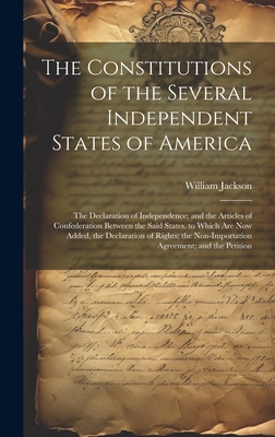 The Constitutions of the Several Independent States of America: The Declaration of Independence; and the Articles of Confederation Between the Said States. to Which Are Now Added, the Declaration of Rights; the Non-Importation Agreement; and the Petition - Jackson, William