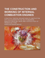 The Construction and Working of Internal Combustion Engines: A Practical Treatise Upon Methods of Construction, with Calculations for the Use of Engineers, Manufacturers and Users, and a Critical Study of Present-Day Types