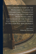 The Construction of the Wonderful Canon of Logarithms. Translated From Latin Into English With Notes and a Catalogue of the Various Editions of Napier's Works by William Rae Macdonald