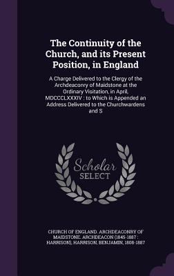 The Continuity of the Church, and its Present Position, in England: A Charge Delivered to the Clergy of the Archdeaconry of Maidstone at the Ordinary Visitation, in April, MDCCCLXXXIV: to Which is Appended an Address Delivered to the Churchwardens and S - Church of England Archdeaconry of Maids (Creator), and Harrison, Benjamin, MD, Facep