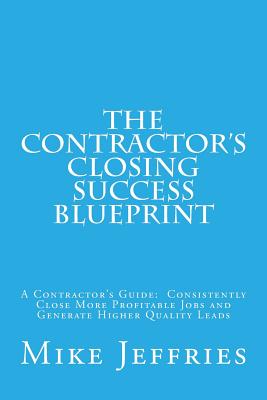 The Contractor's Closing Success Blueprint: A Contractor's Guide: Consistently Close More Profitable Jobs and Generate Higher Quality Leads - Jeffries, Mike