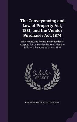 The Conveyancing and Law of Property Act, 1881, and the Vendor Purchaser Act, 1874: With Notes, and Forms and Precedents Adapted for Use Under the Acts, Also the Solicitors' Remuneration Act, 1881 - Wolstenholme, Edward Parker