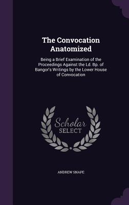 The Convocation Anatomized: Being a Brief Examination of the Proceedings Against the Ld. Bp. of Bangor's Writings by the Lower House of Convocation - Snape, Andrew