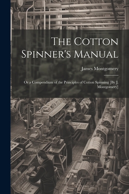 The Cotton Spinner's Manual; Or a Compendium of the Principles of Cotton Spinning [By J. Montgomery] - Montgomery, James