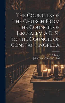 The Councils of the Church From the Council of Jerusalem A.D. 51, to the Council of Constantinople A - Pusey, E B, and John Henry Parker Oxford (Creator)