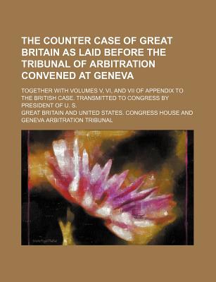 The Counter Case of Great Britain as Laid Before the Tribunal of Arbitration Convened at Geneva; Together with Volumes V, VI, and VII of Appendix to the British Case. Transmitted to Congress by President of U. S. - Britain, Great