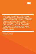 The Country Clergyman and His Work: Six Lectures on Pastoral Theology Delivered in the Divinity School, Cambridge, May Term, 1889 (Classic Reprint)