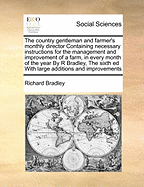 The Country Gentleman and Farmer's Monthly Director Containing Necessary Instructions for the Management and Improvement of a Farm, in Every Month of the Year by R Bradley, the Sixth Ed with Large Additions and Improvements