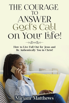 The Courage to Answer God's Call on Your Life!: How to Live Full Out for Jesus and Be Authentically You in Christ! - Matthews, Miriam