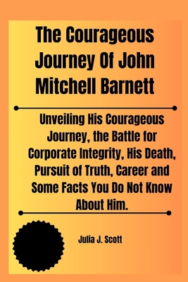 The Courageous Journey Of John Mitchell Barnett: Unveiling His Courageous Journey, the Battle for Corporate Integrity, His Death, Pursuit of Truth, Career and Some Facts You Do Not Know About Him. - Scott, Julia J