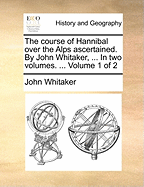 The Course of Hannibal Over the Alps Ascertained. By John Whitaker, ... In two Volumes. ... of 2; Volume 1