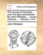 The Course of Hannibal Over the Alps Ascertained. by John Whitaker, ... in Two Volumes. ... Volume 1 of 2