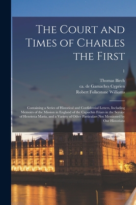 The Court and Times of Charles the First: Containing a Series of Historical and Confidential Letters, Including Memoirs of the Mission in England of the Capuchin Friars in the Service of Henrietta Maria, and a Variety of Other Particulars Not...; 1 - Birch, Thomas 1705-1766, and Cyprien, de Gamaches Ca 1599-1679 (Creator), and Williams, Robert Folkestone 1805-1872