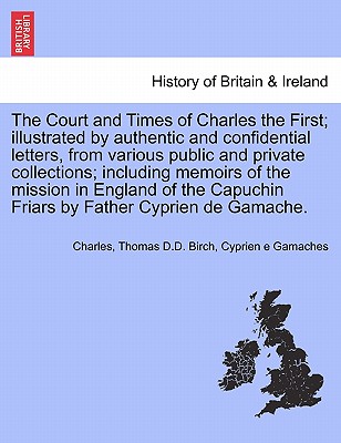 The Court and Times of Charles the First; Illustrated by Authentic and Confidential Letters, from Various Public and Private Collections; Including Memoirs of the Mission in England of the Capuchin Friars by Father Cyprien de Gamache. Vol. I - Charles, Sir, and Birch, Thomas D D, and E Gamaches, Cyprien