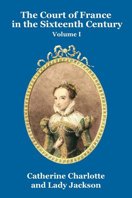 The Court of France in the Sixteenth Century Vol. I - Charlotte, Catherine, and Jackson, Lady