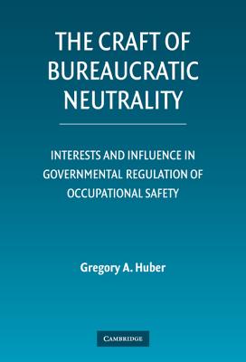 The Craft of Bureaucratic Neutrality: Interests and Influence in Governmental Regulation of Occupational Safety - Huber, Gregory A