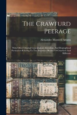 The Crawfurd Peerage: With Other Original Genealogical, Historical, And Biographical Particulars Relating To The Illustrious Houses Of Crawfurd And Kilbirnie - Adams, Alexander Maxwell