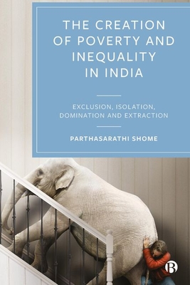 The Creation of Poverty and Inequality in India: Exclusion, Isolation, Domination and Extraction - Shome, Parthasarathi