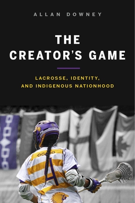 The Creator's Game: Lacrosse, Identity, and Indigenous Nationhood - Downey, Allan