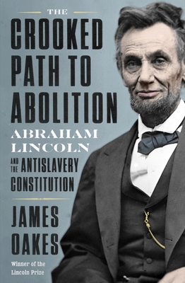 The Crooked Path to Abolition: Abraham Lincoln and the Antislavery Constitution - Oakes, James