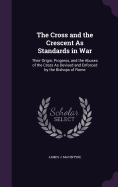 The Cross and the Crescent As Standards in War: Their Origin, Progress, and the Abuses of the Cross As Devised and Enforced by the Bishops of Rome