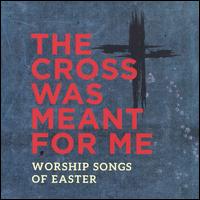The Cross Was Meant for Me: Worship Songs of Easter - Various Artists