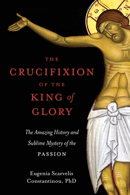 The Crucifixion of the King of Glory: The Amazing History and Sublime Mystery of the Passion - Constantinou, Eugenia Scarvelis