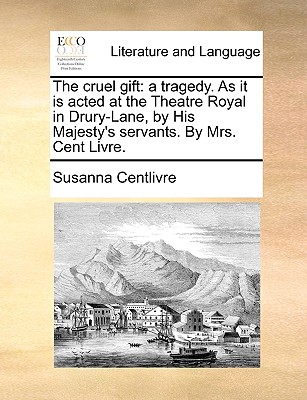 The cruel gift: a tragedy. As it is acted at the Theatre Royal in Drury-Lane, by His Majesty's servants. By Mrs. Cent Livre. - Centlivre, Susanna