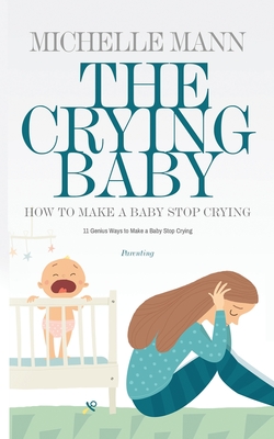 The Crying Baby: 11 GENIUS Ways To Make A Baby Stop Crying: 11 GENIUS Ways To Make A Baby Stop Crying - Mann, Michelle