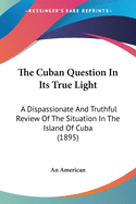 The Cuban Question In Its True Light: A Dispassionate And Truthful Review Of The Situation In The Island Of Cuba (1895)