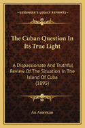 The Cuban Question In Its True Light: A Dispassionate And Truthful Review Of The Situation In The Island Of Cuba (1895)