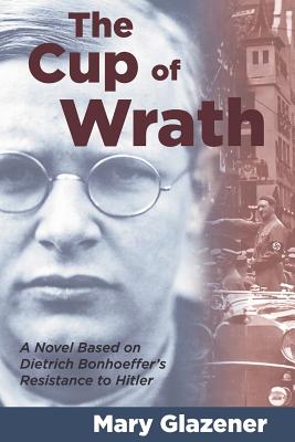 The Cup of Wrath: A Novel Based on Dietrich Bonhoeffer's Resistance to Hitler - Glazener, Mary