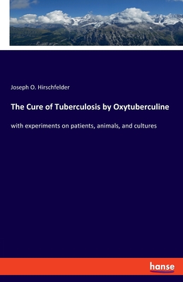 The Cure of Tuberculosis by Oxytuberculine: with experiments on patients, animals, and cultures - Hirschfelder, Joseph O