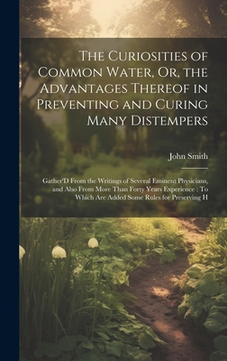 The Curiosities of Common Water, Or, the Advantages Thereof in Preventing and Curing Many Distempers: Gather'D From the Writings of Several Eminent Physicians, and Also From More Than Forty Years Experience: To Which Are Added Some Rules for Preserving H - Smith, John