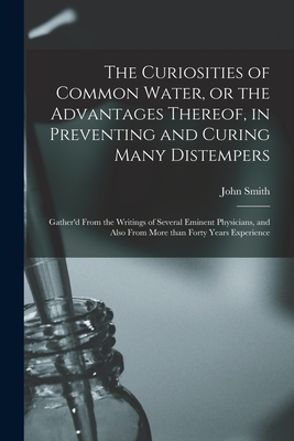 The Curiosities of Common Water, or the Advantages Thereof, in Preventing and Curing Many Distempers: Gather'd From the Writings of Several Eminent Physicians, and Also From More Than Forty Years Experience - Smith, John Fl 1673-1680 (Creator)