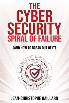The Cybersecurity Spiral of Failure (and How to Break Out of It): Why large firms still struggle with cybersecurity and how to engineer real change dynamics - Gaillard, Jean-Christophe