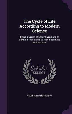The Cycle of Life According to Modern Science: Being a Series of Essays Designed to Bring Science Home to Men's Business and Bosoms - Saleeby, Caleb Williams