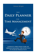 The Daily Planner for Time Management: Eliminate Stress from Your Life Through Managing Time Effectively to Increase Productivity
