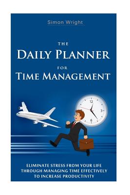 The Daily Planner For Time Management: Eliminate Stress From Your Life Through Managing Time Effectively To Increase Productivity - Wright, Simon