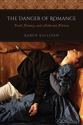 The Danger of Romance: Truth, Fantasy, and Arthurian Fictions - Sullivan, Karen, Dr.