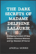 The Dark Secrets of Madame Delphine Lalaurie: A Gripping Account Of New Orleans Infamous Mistress and her Mansion Of Horror