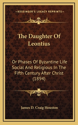 The Daughter of Leontius: Or Phases of Byzantine Life Social and Religious in the Fifth Century After Christ (1894) - Houston, James D Craig