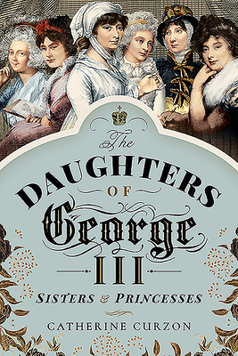 The Daughters of George III: Sisters and Princesses - Curzon, Catherine