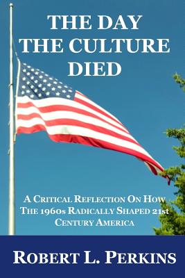 The Day The Culture Died: A Critical Reflection on How the 1960s Radically Shaped 21st Century America - Perkins, Robert L