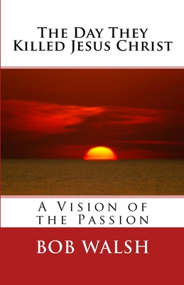 The Day They Killed Jesus Christ: A Vision of the Passion - Walsh, Bob