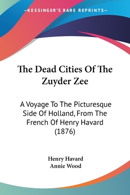 The Dead Cities Of The Zuyder Zee: A Voyage To The Picturesque Side Of Holland, From The French Of Henry Havard (1876) - Havard, Henry, and Wood, Annie (Translated by)