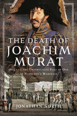 The Death of Joachim Murat: 1815 and the Unfortunate Fate of One of Napoleon's Marshals - North, Jonathan