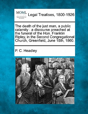 The Death of the Just Man, a Public Calamity: A Discourse Preached at the Funeral of the Hon. Franklin Ripley, in the Second Congregational Church, Greenfield, June 18th, 1860. - Headley, P C